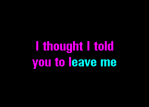 I thought I told

you to leave me