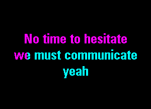 No time to hesitate

we must communicate
yeah