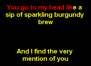 You go to my head like a
sip of sparkling burgundy
brew

And I fmd the very
mention of you