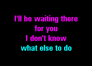 I'll be waiting there
for you

I don't know
what else to do