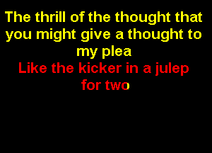 The thrill of the thought that
you might give a thought to
my plea
Like the kicker in a iulep
for two
