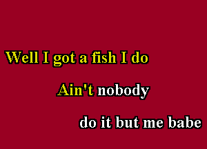 W'ell I got a fish I (10

Ain't nobody

do it but me babe