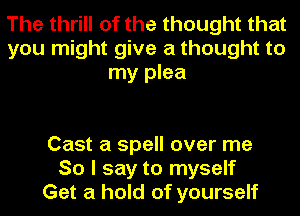 The thrill of the thought that
you might give a thought to
my plea

Cast a spell over me
So I say to myself
Get a hold of yourself