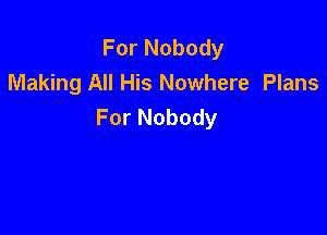 For Nobody
Making All His Nowhere Plans
For Nobody