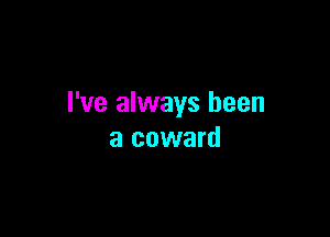 I've always been

a coward
