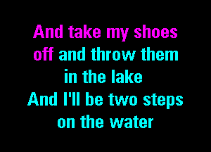 And take my shoes
off and throw them

in the lake
And I'll be two steps
on the water