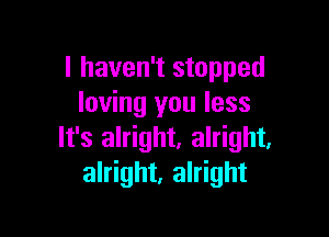 I haven't stopped
loving you less

It's alright. alright,
alright, alright