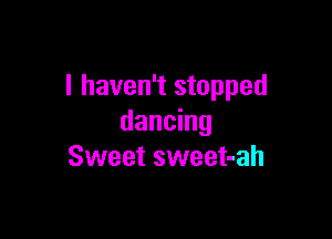 I haven't stopped

dancing
Sweet sweet-ah