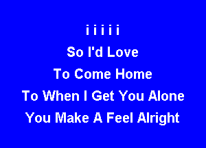 So I'd Love

To Come Home
To When I Get You Alone
You Make A Feel Alright