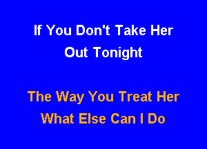 If You Don't Take Her
Out Tonight

The Way You Treat Her
What Else Can I Do