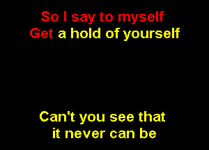 So I say to myself
Get a hold of yourself

Can't you see that
it never can be