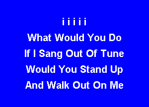 What Would You Do
If I Sang Out Of Tune

Would You Stand Up
And Walk Out On Me