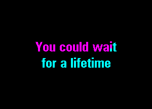 You could wait

for a lifetime