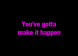 You've gotta

make it happen