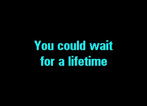 You could wait

for a lifetime