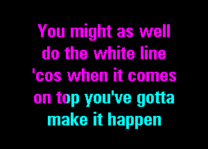 You might as well
do the white line
'cos when it comes
on top you've gotta

make it happen I
