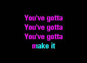 You've gotta
You've gotta

You've gotta
make it