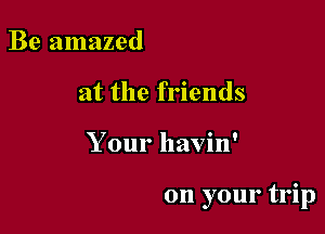 Be amazed
at the friends

Your havin'

on your trip