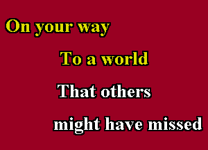 On your way

To a world
That others

might have missed