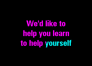 We'd like to

help you learn
to help yourself