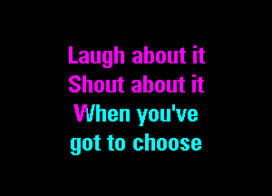 Laugh about it
Shout about it

When you've
got to choose