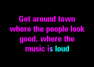 Get around town
where the people look

good, where the
music is loud