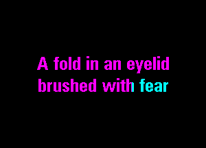 A fold in an eyelid

brushed with fear