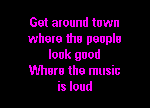 Get around town
where the people

look good
Where the music
is loud