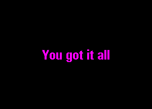 You got it all