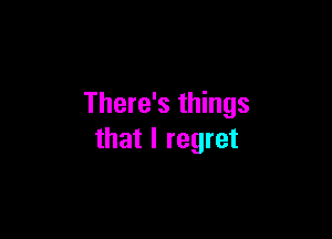 There's things

that I regret