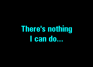 There's nothing

I can do...