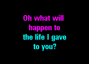 Oh what will
happen to

the life I gave
to you?