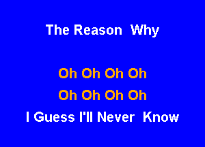 The Reason Why

Oh Oh Oh Oh
Oh Oh Oh Oh
I Guess I'll Never Know