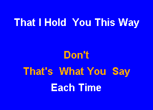 That I Hold You This Way

Don't

That's What You Say
Each Time