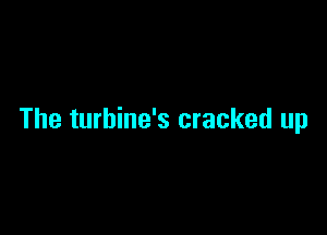 The turbine's cracked up