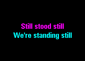 Still stood still

We're standing still