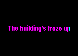 The building's froze up