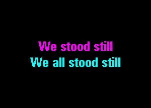 We stand still

We all stood still