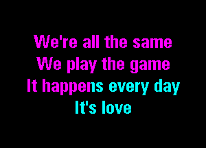 We're all the same
We play the game

It happens every day
It's love