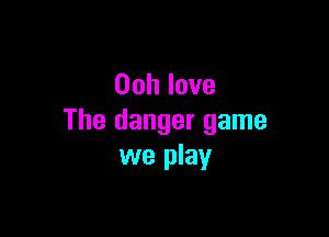 Oohlove

The danger game
we play