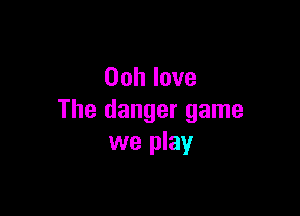 Oohlove

The danger game
we play