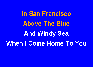 In San Francisco
Above The Blue
And Windy Sea

When I Come Home To You