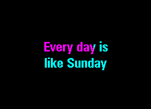 Every day is

like Sunday