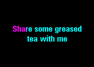 Share some greased

tea with me