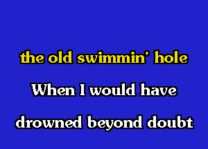the old swimmin' hole

When I would have

drowned beyond doubt