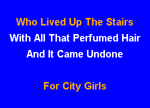 Who Lived Up The Stairs
With All That Perfumed Hair
And It Came Undone

For City Girls