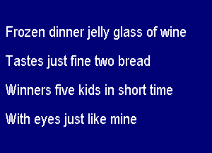 Frozen dinnerjelly glass of wine

Tastes just fme two bread

Winners five kids in short time

With eyes just like mine