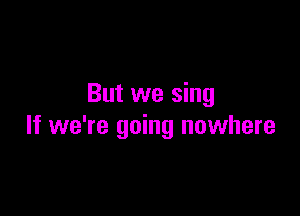 But we sing

If we're going nowhere