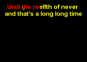 Until the twelfth of never
and that's a long long time