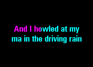 And I howled at my

ma in the driving rain